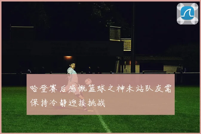哈登赛后感慨篮球之神未站队友需保持冷静迎接挑战