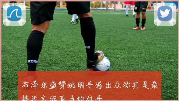 布泽尔盛赞姚明手感出众称其是最接近文班亚马的对手