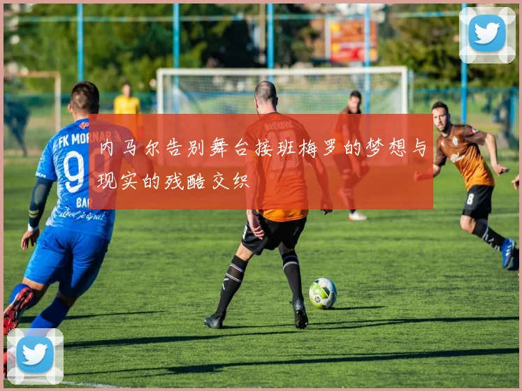 内马尔告别舞台接班梅罗的梦想与现实的残酷交织