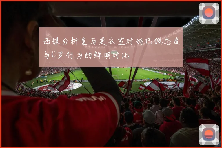 西媒分析皇马更衣室对姆巴佩态度与C罗行为的鲜明对比