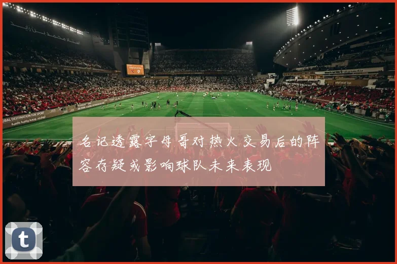 名记透露字母哥对热火交易后的阵容存疑或影响球队未来表现
