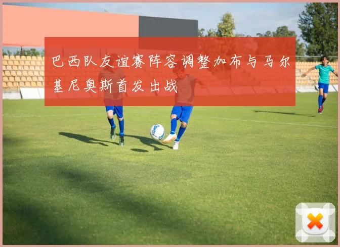 巴西队友谊赛阵容调整加布与马尔基尼奥斯首发出战