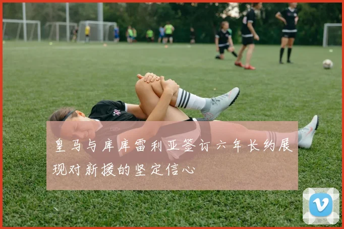 皇马与库库雷利亚签订六年长约展现对新援的坚定信心
