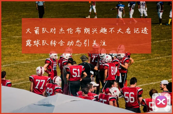 火箭队对杰伦布朗兴趣不大名记透露球队转会动态引关注
