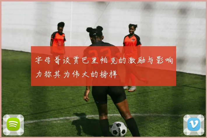 字母哥谈贾巴里帕克的激励与影响力称其为伟大的榜样