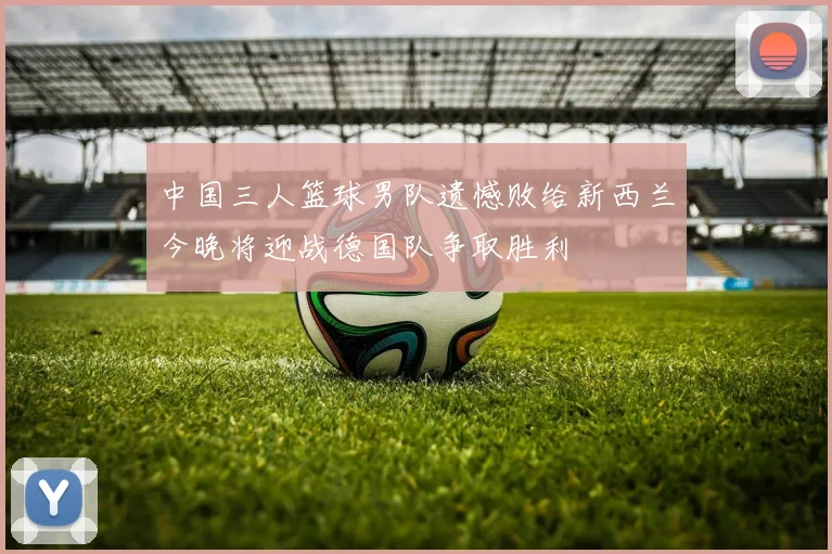 中国三人篮球男队遗憾败给新西兰今晚将迎战德国队争取胜利