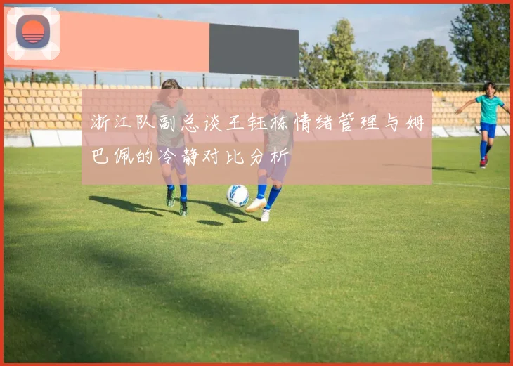 浙江队副总谈王钰栋情绪管理与姆巴佩的冷静对比分析